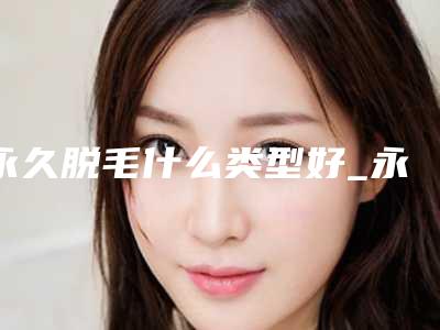 永久脱毛什么类型好_永久脱毛多久能干净