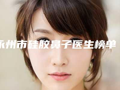 永州市硅胶鼻子医生榜单新出炉-永州市硅胶鼻子整形医生