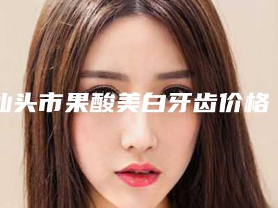 汕头市果酸美白牙齿价格表(费用)有名参考-汕头市果酸美白牙齿价格