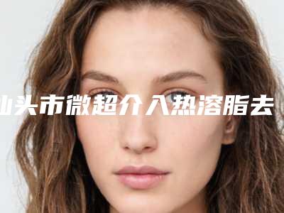 汕头市微超介入热溶脂去眼袋收费标准在线-汕头市微超介入热溶脂去眼袋医院价格一览表