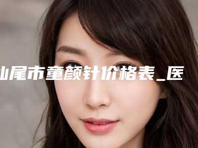 汕尾市童颜针价格表_医生_擅长一览-汕尾市童颜针价格行情