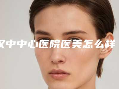 汉中中心医院医美怎么样?简介-口碑评价-技术优势