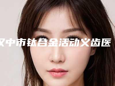 汉中市钛合金活动义齿医院排名榜实力口碑技术都值得推荐(汉中市钛合金活动义齿口腔医院口碑好)