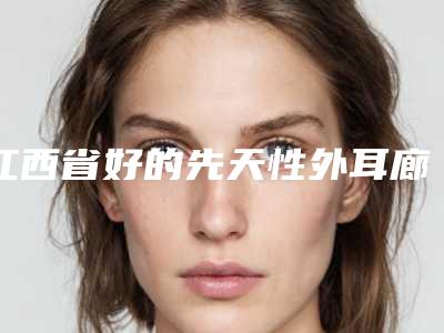 江西省好的先天性外耳廊畸形机构推荐：先天性外耳廊畸形医院30强汇集盘点