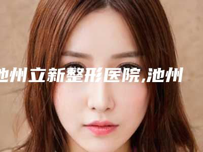 池州立新整形医院,池州东方美域医疗美容门诊部技术口碑一对一了解