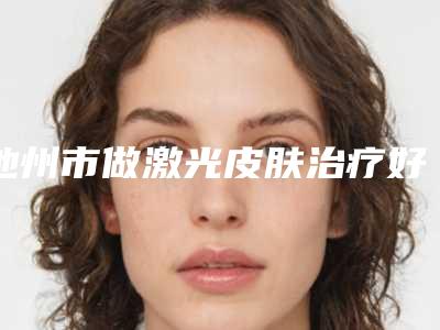 池州市做激光皮肤治疗好的医院(池州市丽美整形外科优劣势详解)