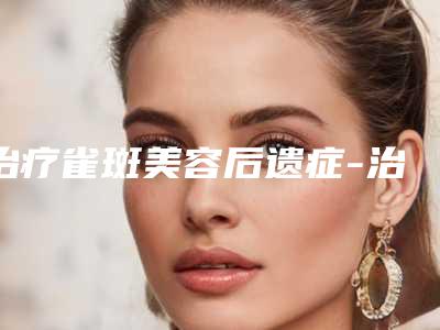治疗雀斑美容后遗症-治疗雀斑后会出现哪些后遗症