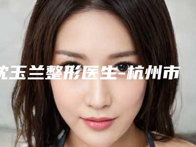 沈玉兰整形医生-杭州市沈玉兰医生开刀祛上眼袋综合实力大盘点