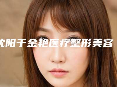 沈阳于金艳医疗整形美容医院,沈阳胡筑医疗美容门诊部口碑严选都是实力派