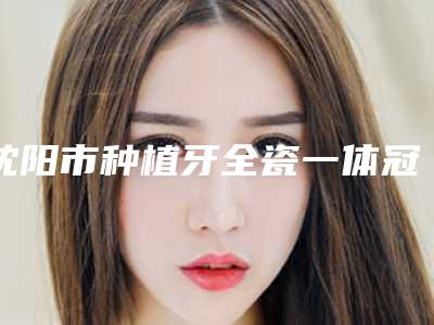 沈阳市种植牙全瓷一体冠医生上榜名单top10名单更新-沈阳市杨术口腔医生