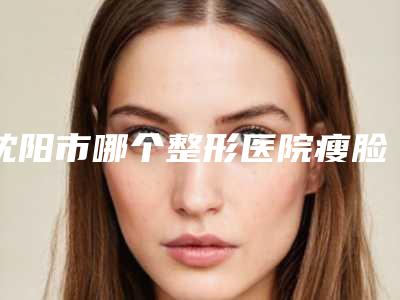 沈阳市哪个整形医院瘦脸针瘦脸做的好(沈阳市和平区美丽会医疗美容门诊部正规有资质)