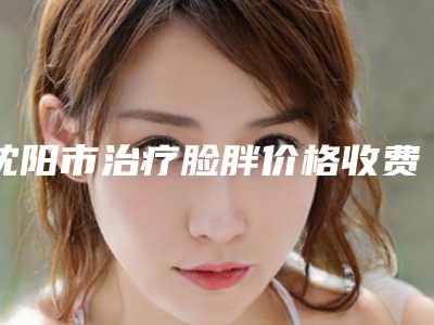 沈阳市治疗脸胖价格收费表全新上线-均价治疗脸胖15738元