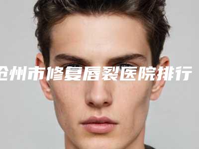 沧州市修复唇裂医院排行榜前十强比较正规-沧州市修复唇裂整形医院