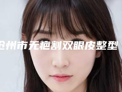 沧州市无疤割双眼皮整型医院好的是哪几家-无疤割双眼皮手术价位多少钱呢