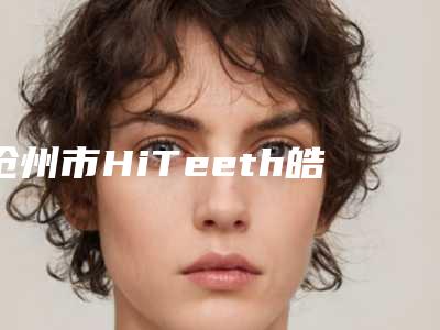 沧州市HiTeeth皓得适牙齿冷光美白医院上榜名单前十口碑比较(沧州市HiTeeth皓得适牙齿冷光美白口腔医院口碑多方面盘点~)