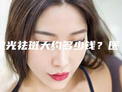 激光祛斑大约多少钱？医生+案例+相关医院