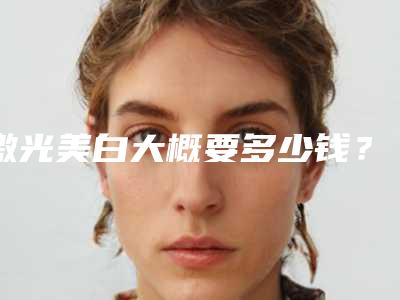 激光美白大概要多少钱?激光美白医生推荐,案例反馈