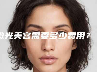 激光美容需要多少费用？激光美容案例分享+医院
