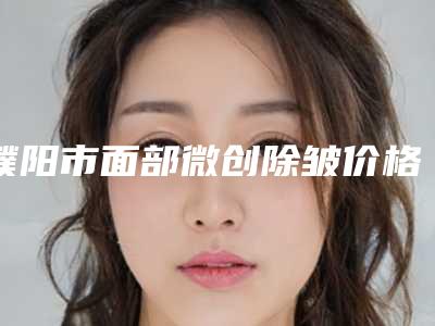 濮阳市面部微创除皱价格(价目)表新版发布(面部微创除皱均价为:4005元)