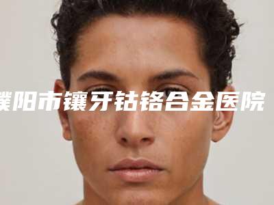 濮阳市镶牙钴铬合金医院排行榜正规靠谱(濮阳市镶牙钴铬合金口腔医院实力口碑都在线)