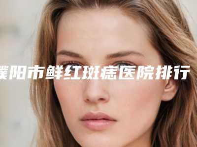 濮阳市鲜红斑痣医院排行榜前十位全新版爆出(濮阳市鲜红斑痣整形医院)