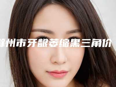滁州市牙龈萎缩黑三角价格表(费用)整容发布-滁州市牙龈萎缩黑三角价格