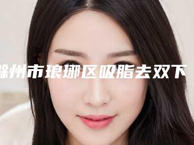 滁州市琅琊区吸脂去双下巴整形医院排名榜全面-滁州市琅琊区吸脂去双下巴医院排名前六网友热评