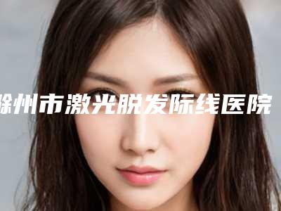 滁州市激光脱发际线医院明细发布(滁州市激光脱发际线整形医院)