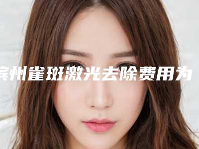 滨州雀斑激光去除费用为多少-滨州雀斑激光去除的费用是多少啊