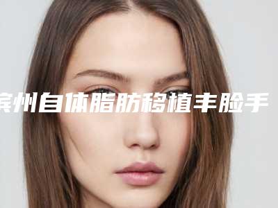 滨州自体脂肪移植丰脸手术的费用大约是多少