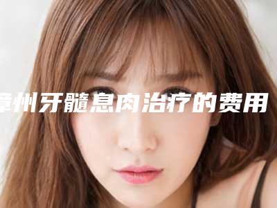 漳州牙髓息肉治疗的费用是受哪方面的影响