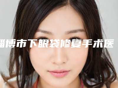 淄博市下眼袋修复手术医生排名前十哪个有实力-淄博市齐立东整形医生