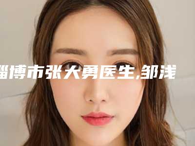 淄博市张大勇医生,邹浅医生那个好-邹浅医师性价比一览无遗