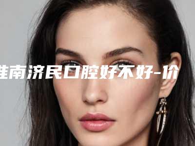 淮南济民口腔好不好-价格表2025火热出炉