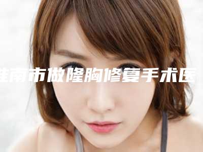 淮南市做隆胸修复手术医院上榜名单前10位哪些比较好(淮南市做隆胸修复手术整形医院)