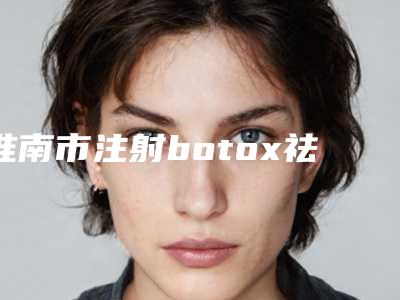 淮南市注射botox祛除抬头纹排名前五当地口碑超好（淮南市注射botox祛除抬头纹整形医院）