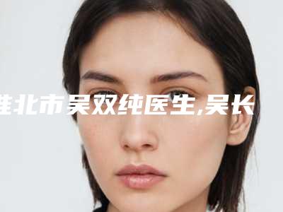 淮北市吴双纯医生,吴长淮医生韩式眼综合术口碑_实力充分PK
