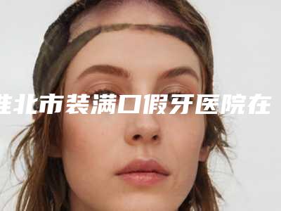 淮北市装满口假牙医院在榜名单前十实查(淮北微笑口腔门诊部优质的选择)