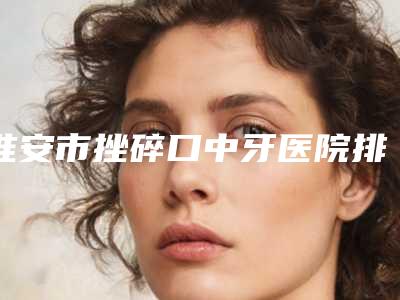 淮安市挫碎口中牙医院排行榜前10强评选公布(淮安市挫碎口中牙口腔医院让人心动)