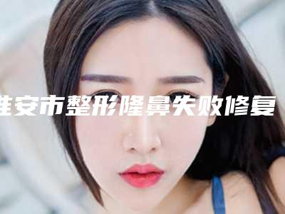 淮安市整形隆鼻失败修复收费明细2025内部流出(淮安市整形隆鼻失败修复一般多少费用)