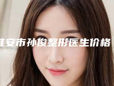 淮安市孙俊整形医生价格(收费标准)口碑火爆完整一览