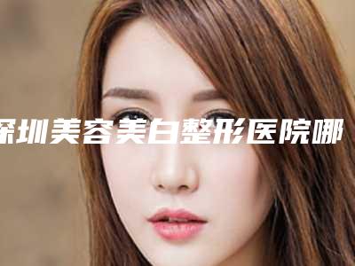 深圳美容美白整形医院哪家比较好?