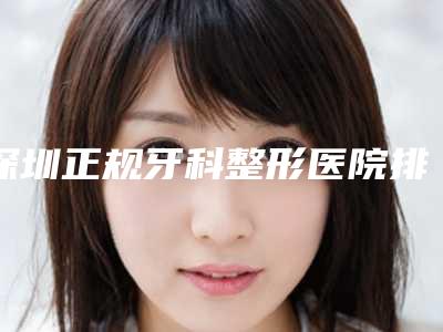 深圳正规牙科整形医院排名推荐:贴心服务为您的口腔健康保驾护航