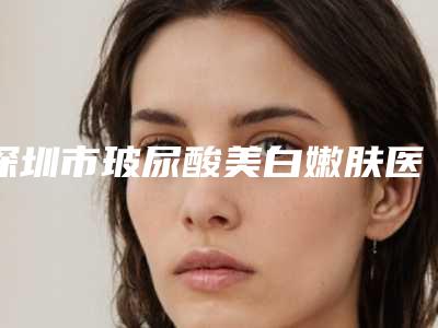 深圳市玻尿酸美白嫩肤医院排行榜top10一览表-深圳贝漾美天医疗美容诊所是权威医生