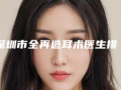 深圳市全再造耳术医生排行哪几位做得好-深圳市全再造耳术整形医生
