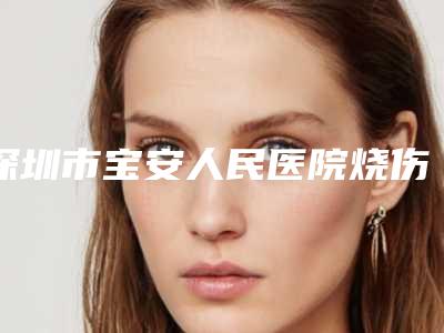 深圳市宝安人民医院烧伤整形科,深圳非凡医疗美容口碑_实力充分PK
