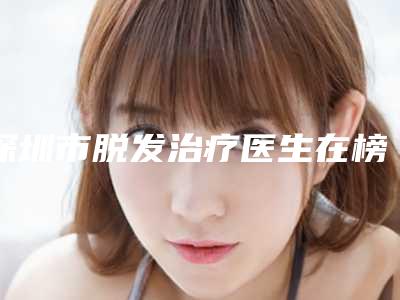 深圳市脱发治疗医生在榜清单top10强排行公布-朱富初整形医生