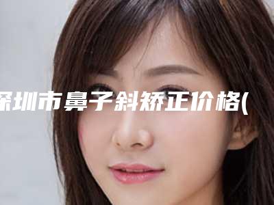 深圳市鼻子斜矫正价格(价目)2025全新参考详情-深圳市鼻子斜矫正价格行情