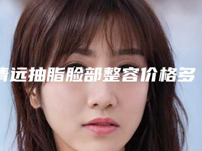 清远抽脂脸部整容价格多少,清远抽脂脸部价格分析