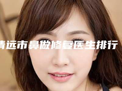 清远市鼻做修复医生排行榜前十名哪位更正规-清远市金晓梦整形医生